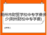 荆州市财贸学校中专学费多少(荆州财校中专学费)