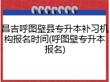 昌吉呼图壁县专升本补习机构报名时间(呼图壁专升本报名)