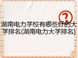 湖南电力学校有哪些好的大学排名(湖南电力大学排名)