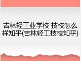 吉林轻工业学校 技校怎么样知乎(吉林轻工技校知乎)