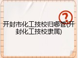 开封市化工技校归哪管(开封化工技校隶属)