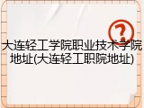 大连轻工学院职业技术学院地址(大连轻工职院地址)