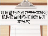 吐鲁番托克逊县专升本补习机构报名时间(托克逊专升本报名)