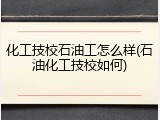 化工技校石油工怎么样(石油化工技校如何)