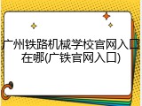 广州铁路机械学校官网入口在哪(广铁官网入口)