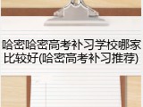 哈密哈密高考补习学校哪家比较好(哈密高考补习推荐)