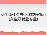 女生读什么专业比较好就业(女生好就业专业)