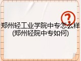 郑州轻工业学院中专怎么样(郑州轻院中专如何)