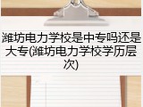 潍坊电力学校是中专吗还是大专(潍坊电力学校学历层次)