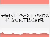 安庆化工学校技工学校怎么样(安庆化工技校如何)