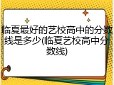 临夏最好的艺校高中的分数线是多少(临夏艺校高中分数线)