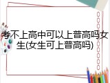 考不上高中可以上普高吗女生(女生可上普高吗)