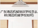 广东清远机械培训学校怎么样(清远机械学校如何)