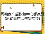 阿勒泰产后恢复中心哪家好(阿勒泰产后恢复推荐)