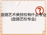 盘锦艺术类技校有什么专业(盘锦艺校专业)