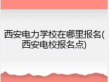 西安电力学校在哪里报名(西安电校报名点)