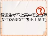 复读生考不上高中怎么办呢女生(复读女生考不上高中)