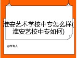淮安艺术学校中专怎么样(淮安艺校中专如何)