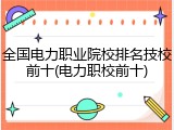 全国电力职业院校排名技校前十(电力职校前十)