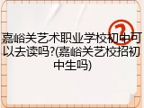 嘉峪关艺术职业学校初中可以去读吗?(嘉峪关艺校招初中生吗)