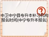 中卫中宁县专升本补习机构报名时间(中宁专升本报名)