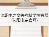 沈阳电力高等专科学校官网(沈阳电专官网)