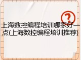 上海数控编程培训哪家好一点(上海数控编程培训推荐)