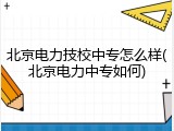 北京电力技校中专怎么样(北京电力中专如何)