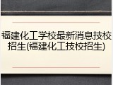 福建化工学校最新消息技校招生(福建化工技校招生)