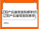 辽阳产后康复医院哪家好(辽阳产后康复医院推荐)