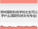 郑州国防科技学校女生可以学什么(国防科技女校专业)