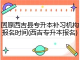 固原西吉县专升本补习机构报名时间(西吉专升本报名)