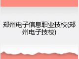 郑州电子信息职业技校(郑州电子技校)