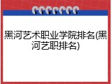 黑河艺术职业学院排名(黑河艺职排名)