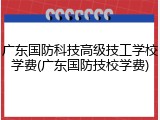 广东国防科技高级技工学校学费(广东国防技校学费)
