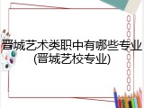 晋城艺术类职中有哪些专业(晋城艺校专业)