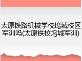 太原铁路机械学校坞城校区军训吗(太原铁校坞城军训)