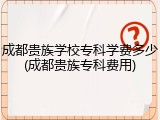 成都贵族学校专科学费多少(成都贵族专科费用)