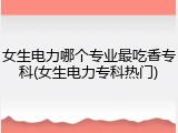 女生电力哪个专业最吃香专科(女生电力专科热门)