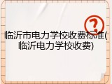 临沂市电力学校收费标准(临沂电力学校收费)