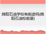 绵阳石油学校有前途吗(绵阳石油校前景)