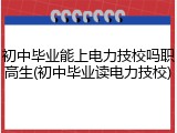 初中毕业能上电力技校吗职高生(初中毕业读电力技校)