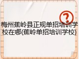 梅州蕉岭县正规单招培训学校在哪(蕉岭单招培训学校)