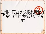兰州市商业学校搬到新区了吗今年(兰州商校迁新区今年)