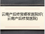 云南产后修复哪家医院好(云南产后修复医院)