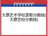 太原艺术学校录取分数线(太原艺校分数线)