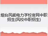 烟台风能电力学校官网中职招生(风校中职招生)