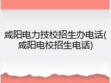 咸阳电力技校招生办电话(咸阳电校招生电话)