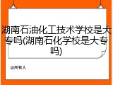 湖南石油化工技术学校是大专吗(湖南石化学校是大专吗)
