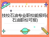 技校石油专业职校能报吗(石油职校可报)